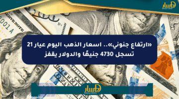 «ارتفاع جنوني».. أسعار الذهب اليوم عيار 21 تسجل 4730 جنيهًا والدولار يقفز